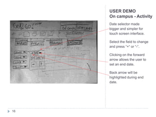 USER DEMO
     On campus - Activity
     Date selector made
     bigger and simpler for
     touch screen interface.

     Select the field to change
     and press “+“ or “-”.

     Clicking on the forward
     arrow allows the user to
     set an end date.

     Back arrow will be
     highlighted during end
     date.




16
 
