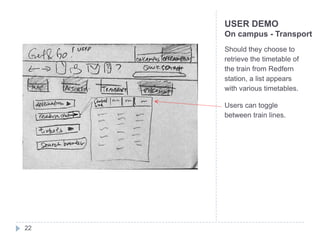 USER DEMO
     On campus - Transport
     Should they choose to
     retrieve the timetable of
     the train from Redfern
     station, a list appears
     with various timetables.

     Users can toggle
     between train lines.




22
 