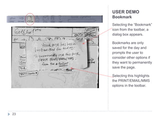 USER DEMO
     Bookmark
     Selecting the “Bookmark”
     icon from the toolbar, a
     dialog box appears.

     Bookmarks are only
     saved for the day and
     prompts the user to
     consider other options if
     they want to permanently
     save the page.

     Selecting this highlights
     the PRINT/EMAIL/MMS
     options in the toolbar.




23
 
