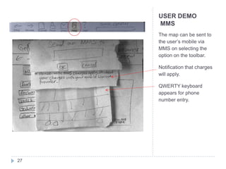 USER DEMO
     MMS
     The map can be sent to
     the user’s mobile via
     MMS on selecting the
     option on the toolbar.

     Notification that charges
     will apply.

     QWERTY keyboard
     appears for phone
     number entry.




27
 