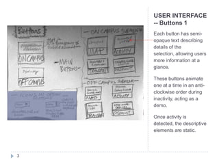 USER INTERFACE
    -- Buttons 1
    Each button has semi-
    opaque text describing
    details of the
    selection, allowing users
    more information at a
    glance.

    These buttons animate
    one at a time in an anti-
    clockwise order during
    inactivity, acting as a
    demo.

    Once activity is
    detected, the descriptive
    elements are static.




3
 