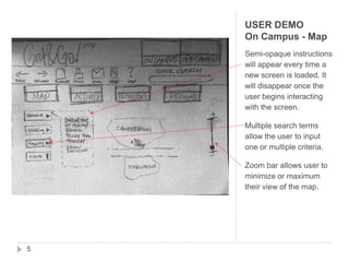 USER DEMO
    On Campus - Map
    Semi-opaque instructions
    will appear every time a
    new screen is loaded. It
    will disappear once the
    user begins interacting
    with the screen.

    Multiple search terms
    allow the user to input
    one or multiple criteria.

    Zoom bar allows user to
    minimize or maximum
    their view of the map.




5
 