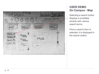 USER DEMO
    On Campus - Map
    Selecting a search button
    displays a scrollable
    window with various
    search terms.

    Once a search term is
    selected, it is displayed in
    the search button.




6
 