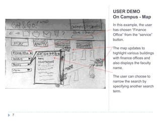 USER DEMO
    On Campus - Map
    In this example, the user
    has chosen “Finance
    Office” from the “service”
    button.

    The map updates to
    highlight various buildings
    with finance offices and
    also displays the faculty
    name.

    The user can choose to
    narrow the search by
    specifying another search
    term.




7
 