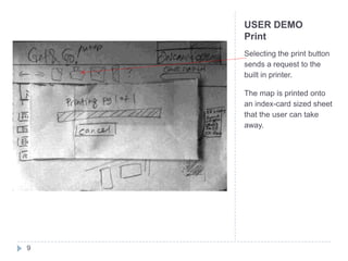USER DEMO
    Print
    Selecting the print button
    sends a request to the
    built in printer.

    The map is printed onto
    an index-card sized sheet
    that the user can take
    away.




9
 