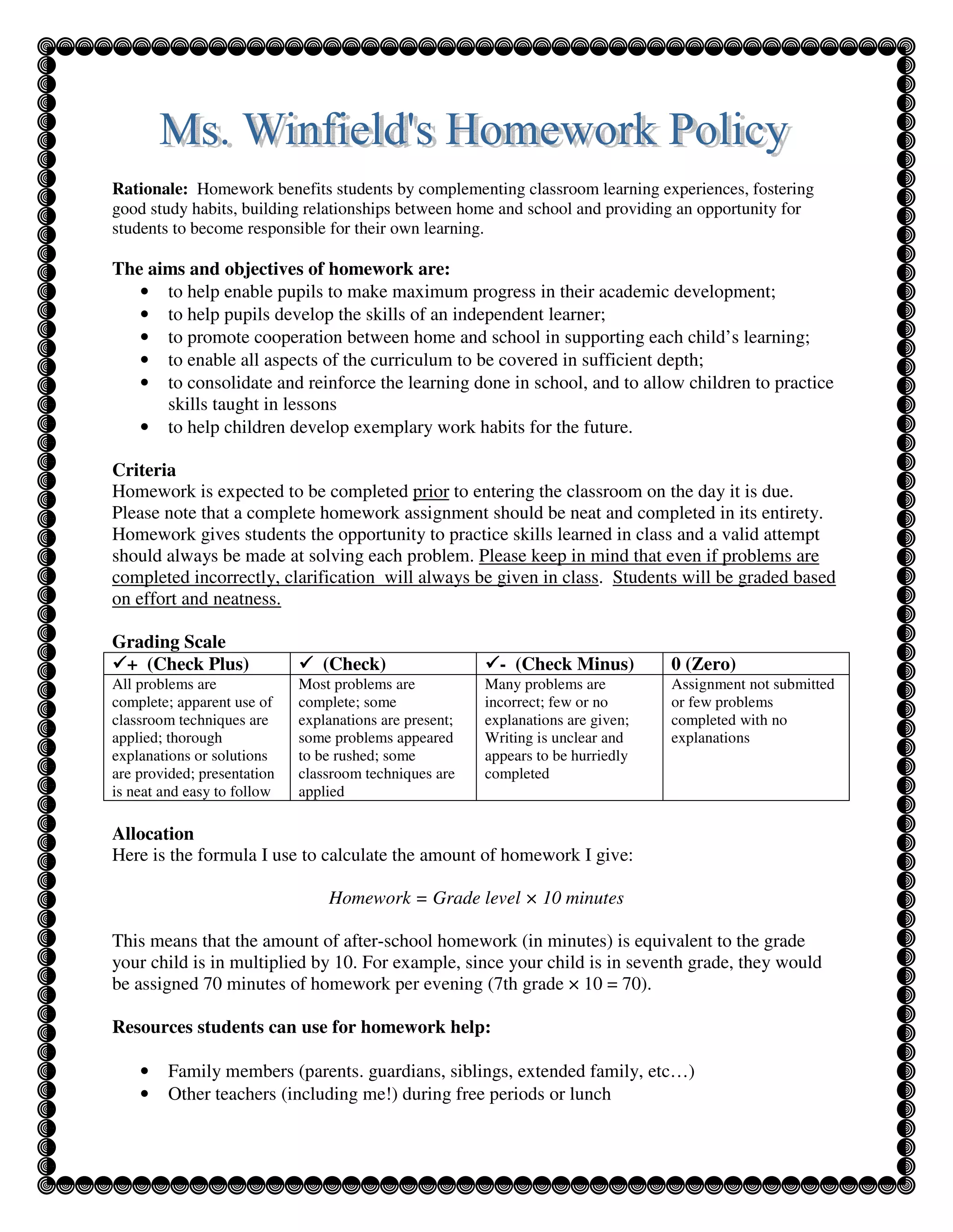 Rationale: Homework benefits students by complementing classroom learning experiences, fostering
good study habits, building relationships between home and school and providing an opportunity for
students to become responsible for their own learning.

The aims and objectives of homework are:
   • to help enable pupils to make maximum progress in their academic development;
   • to help pupils develop the skills of an independent learner;
   • to promote cooperation between home and school in supporting each child’s learning;
   • to enable all aspects of the curriculum to be covered in sufficient depth;
   • to consolidate and reinforce the learning done in school, and to allow children to practice
      skills taught in lessons
   • to help children develop exemplary work habits for the future.

Criteria
Homework is expected to be completed prior to entering the classroom on the day it is due.
Please note that a complete homework assignment should be neat and completed in its entirety.
Homework gives students the opportunity to practice skills learned in class and a valid attempt
should always be made at solving each problem. Please keep in mind that even if problems are
completed incorrectly, clarification will always be given in class. Students will be graded based
on effort and neatness.

Grading Scale
 + (Check Plus)                 (Check)                    - (Check Minus)         0 (Zero)
All problems are             Most problems are           Many problems are         Assignment not submitted
complete; apparent use of    complete; some              incorrect; few or no      or few problems
classroom techniques are     explanations are present;   explanations are given;   completed with no
applied; thorough            some problems appeared      Writing is unclear and    explanations
explanations or solutions    to be rushed; some          appears to be hurriedly
are provided; presentation   classroom techniques are    completed
is neat and easy to follow   applied

Allocation
Here is the formula I use to calculate the amount of homework I give:

                                 Homework = Grade level × 10 minutes

This means that the amount of after-school homework (in minutes) is equivalent to the grade
your child is in multiplied by 10. For example, since your child is in seventh grade, they would
be assigned 70 minutes of homework per evening (7th grade × 10 = 70).

Resources students can use for homework help:

    •   Family members (parents. guardians, siblings, extended family, etc…)
    •   Other teachers (including me!) during free periods or lunch
 