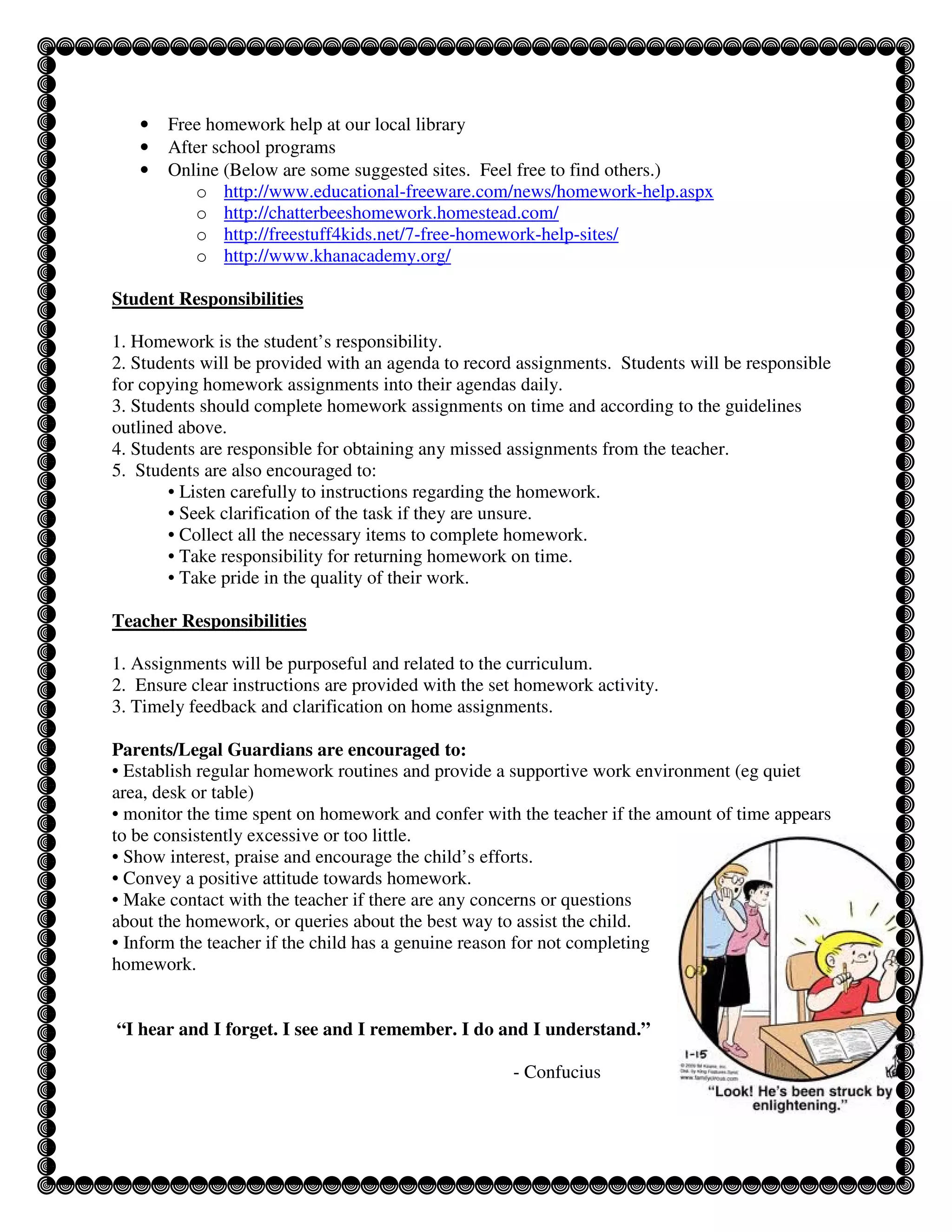 •   Free homework help at our local library
   •   After school programs
   •   Online (Below are some suggested sites. Feel free to find others.)
          o http://www.educational-freeware.com/news/homework-help.aspx
          o http://chatterbeeshomework.homestead.com/
          o http://freestuff4kids.net/7-free-homework-help-sites/
          o http://www.khanacademy.org/

Student Responsibilities

1. Homework is the student’s responsibility.
2. Students will be provided with an agenda to record assignments. Students will be responsible
for copying homework assignments into their agendas daily.
3. Students should complete homework assignments on time and according to the guidelines
outlined above.
4. Students are responsible for obtaining any missed assignments from the teacher.
5. Students are also encouraged to:
       • Listen carefully to instructions regarding the homework.
       • Seek clarification of the task if they are unsure.
       • Collect all the necessary items to complete homework.
       • Take responsibility for returning homework on time.
       • Take pride in the quality of their work.

Teacher Responsibilities

1. Assignments will be purposeful and related to the curriculum.
2. Ensure clear instructions are provided with the set homework activity.
3. Timely feedback and clarification on home assignments.

Parents/Legal Guardians are encouraged to:
• Establish regular homework routines and provide a supportive work environment (eg quiet
area, desk or table)
• monitor the time spent on homework and confer with the teacher if the amount of time appears
to be consistently excessive or too little.
• Show interest, praise and encourage the child’s efforts.
• Convey a positive attitude towards homework.
• Make contact with the teacher if there are any concerns or questions
about the homework, or queries about the best way to assist the child.
• Inform the teacher if the child has a genuine reason for not completing
homework.


“I hear and I forget. I see and I remember. I do and I understand.”

                                                     - Confucius
 