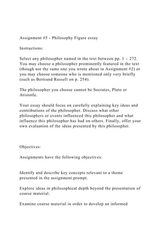 Assignment #5 - Philosophy Figure essay
Instructions:
Select any philosopher named in the text between pp. 1 – 272.
You may choose a philosopher prominently featured in the text
(though not the same one you wrote about in Assignment #2) or
you may choose someone who is mentioned only very briefly
(such as Bertrand Russell on p. 254).
The philosopher you choose cannot be Socrates, Plato or
Aristotle.
Your essay should focus on carefully explaining key ideas and
contributions of the philosopher. Discuss what other
philosophers or events influenced this philosopher and what
influence this philosopher has had on others. Finally, offer your
own evaluation of the ideas presented by this philosopher.
Objectives:
Assignments have the following objectives:
Identify and describe key concepts relevant to a theme
presented in the assignment prompt.
Explore ideas in philosophical depth beyond the presentation of
course material.
Examine course material in order to develop an informed
 