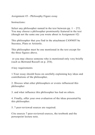 Assignment #5 - Philosophy Figure essay
Instructions:
Select any philosopher named in the text between pp. 1 – 272.
You may choose a philosopher prominently featured in the text
(though not the same one you wrote about in Assignment #2)
This philosopher that you find in the attachment CANNOT be
Socrates, Plato or Aristotle.
This philosopher must be one mentioned in the text except for
the three figures above.
or you may choose someone who is mentioned only very briefly
(such as Bertrand Russell on p. 254).
4 key requirements
1.Your essay should focus on carefully explaining key ideas and
contributions of the philosopher.
2. Discuss what other philosophers or events influenced this
philosopher
3. and what influence this philosopher has had on others.
4. Finally, offer your own evaluation of the ideas presented by
this philosopher.
5. 7 peer-reviewed sources are required.
Cite sources 7 peer-reviewed sources, the textbook and the
powerpoint lecture note.
 