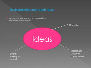 Brainstorming and rough ideas

   Include any brainstorming and rough ideas
    your group came up with.

                                                Dramatic




                             Ideas
                                                 Mother and
    Secret                                       Daughter
    waiting to                                   conversation
    be told
 