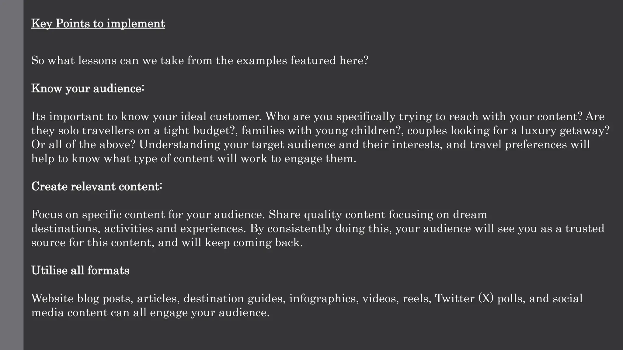 Key Points to implement
So what lessons can we take from the examples featured here?
Know your audience:
Its important to know your ideal customer. Who are you specifically trying to reach with your content? Are
they solo travellers on a tight budget?, families with young children?, couples looking for a luxury getaway?
Or all of the above? Understanding your target audience and their interests, and travel preferences will
help to know what type of content will work to engage them.
Create relevant content:
Focus on specific content for your audience. Share quality content focusing on dream
destinations, activities and experiences. By consistently doing this, your audience will see you as a trusted
source for this content, and will keep coming back.
Utilise all formats
Website blog posts, articles, destination guides, infographics, videos, reels, Twitter (X) polls, and social
media content can all engage your audience.
 