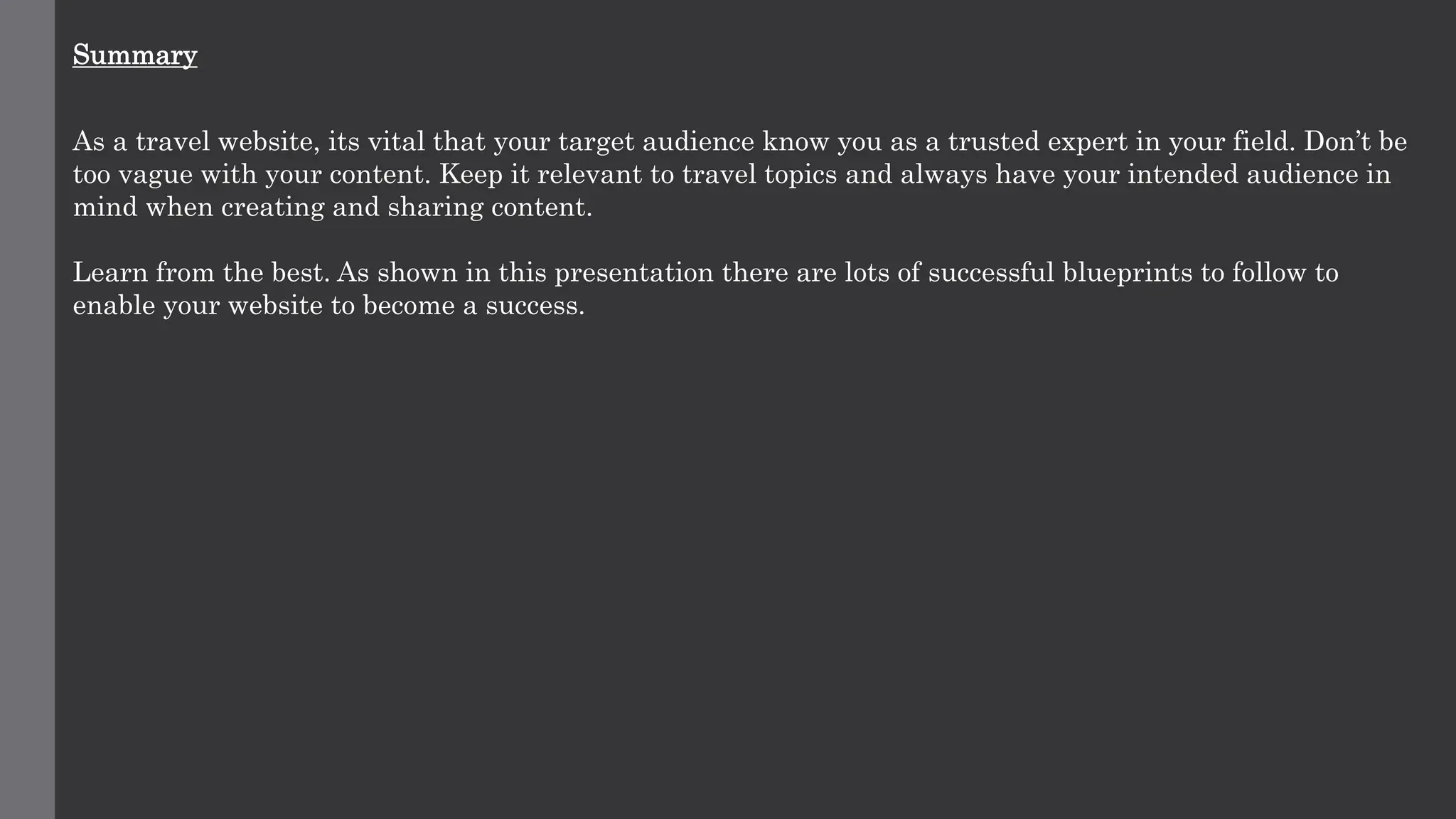 Summary
As a travel website, its vital that your target audience know you as a trusted expert in your field. Don’t be
too vague with your content. Keep it relevant to travel topics and always have your intended audience in
mind when creating and sharing content.
Learn from the best. As shown in this presentation there are lots of successful blueprints to follow to
enable your website to become a success.
 