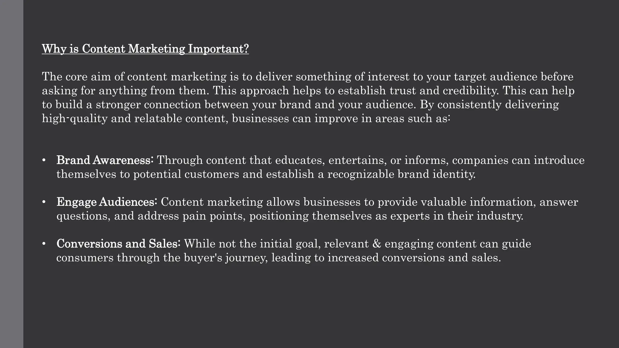 Why is Content Marketing Important?
The core aim of content marketing is to deliver something of interest to your target audience before
asking for anything from them. This approach helps to establish trust and credibility. This can help
to build a stronger connection between your brand and your audience. By consistently delivering
high-quality and relatable content, businesses can improve in areas such as:
• Brand Awareness: Through content that educates, entertains, or informs, companies can introduce
themselves to potential customers and establish a recognizable brand identity.
• Engage Audiences: Content marketing allows businesses to provide valuable information, answer
questions, and address pain points, positioning themselves as experts in their industry.
• Conversions and Sales: While not the initial goal, relevant & engaging content can guide
consumers through the buyer's journey, leading to increased conversions and sales.
 