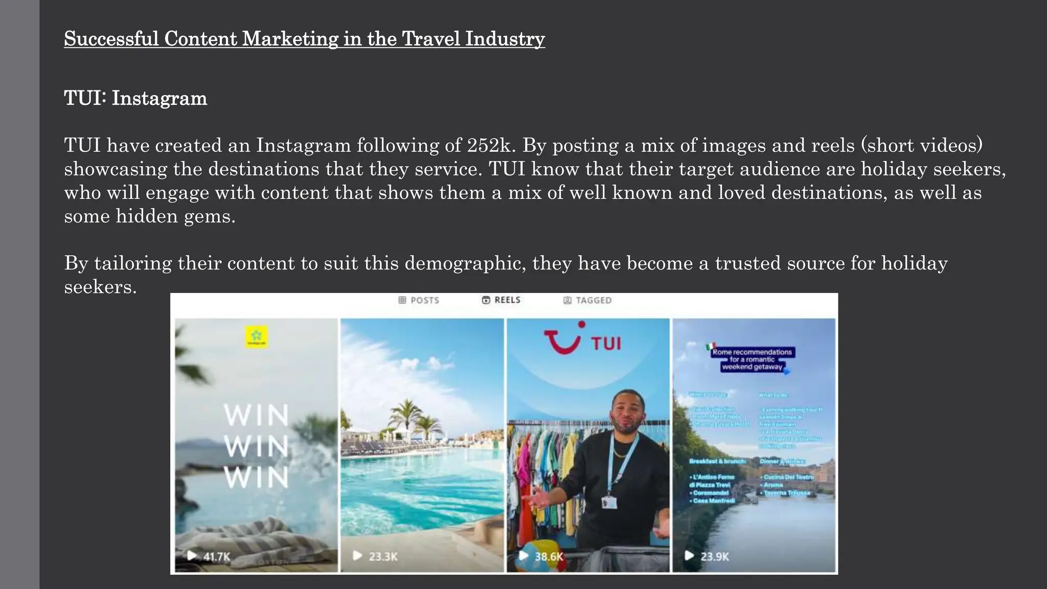 Successful Content Marketing in the Travel Industry
TUI: Instagram
TUI have created an Instagram following of 252k. By posting a mix of images and reels (short videos)
showcasing the destinations that they service. TUI know that their target audience are holiday seekers,
who will engage with content that shows them a mix of well known and loved destinations, as well as
some hidden gems.
By tailoring their content to suit this demographic, they have become a trusted source for holiday
seekers.
 