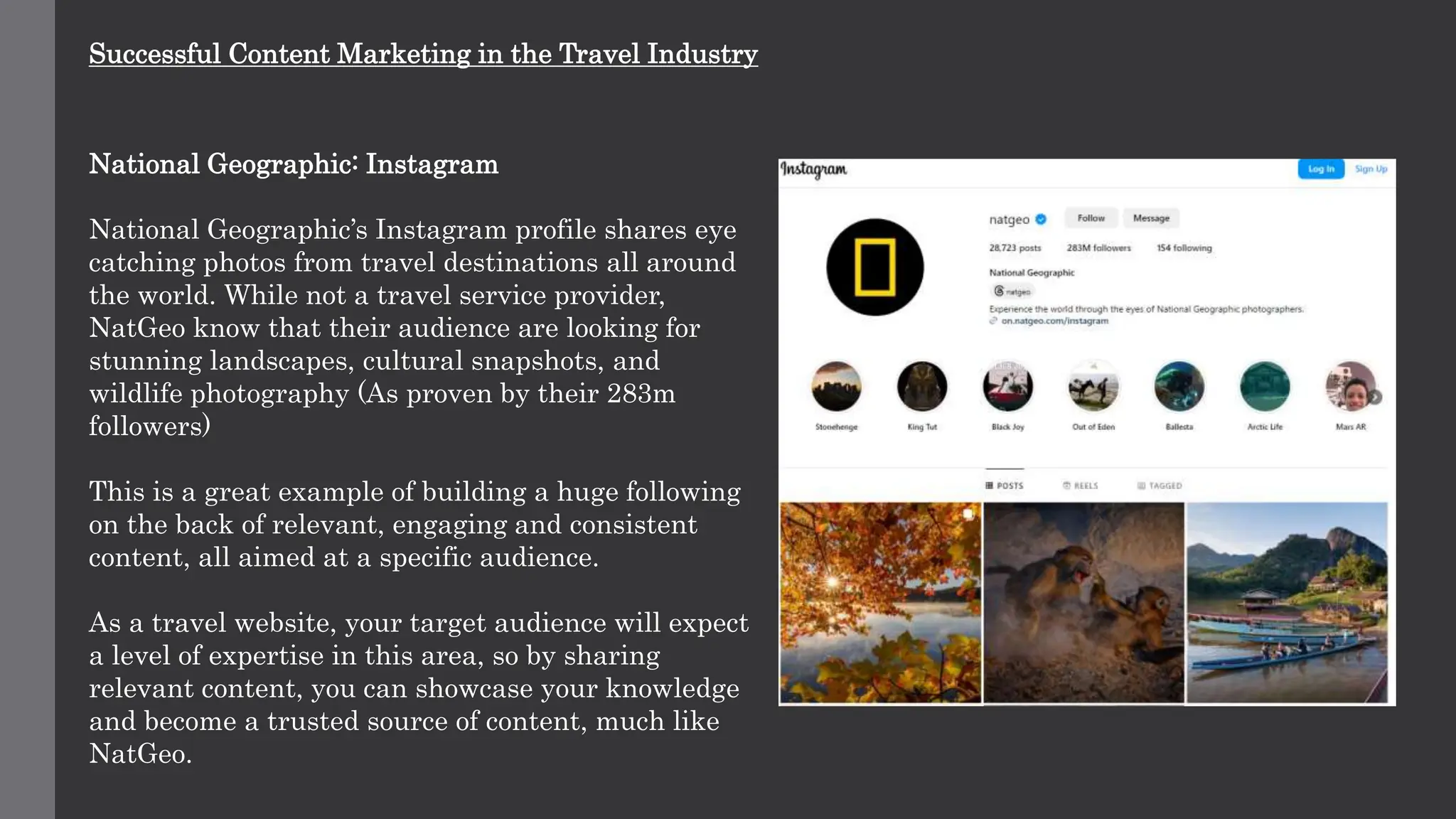 Successful Content Marketing in the Travel Industry
National Geographic: Instagram
National Geographic’s Instagram profile shares eye
catching photos from travel destinations all around
the world. While not a travel service provider,
NatGeo know that their audience are looking for
stunning landscapes, cultural snapshots, and
wildlife photography (As proven by their 283m
followers)
This is a great example of building a huge following
on the back of relevant, engaging and consistent
content, all aimed at a specific audience.
As a travel website, your target audience will expect
a level of expertise in this area, so by sharing
relevant content, you can showcase your knowledge
and become a trusted source of content, much like
NatGeo.
 