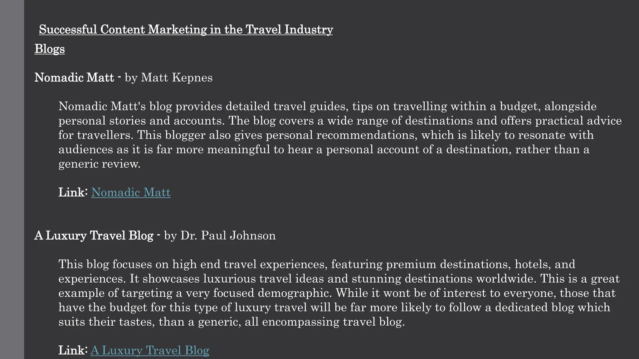 Successful Content Marketing in the Travel Industry
Blogs
Nomadic Matt - by Matt Kepnes
Nomadic Matt's blog provides detailed travel guides, tips on travelling within a budget, alongside
personal stories and accounts. The blog covers a wide range of destinations and offers practical advice
for travellers. This blogger also gives personal recommendations, which is likely to resonate with
audiences as it is far more meaningful to hear a personal account of a destination, rather than a
generic review.
Link: Nomadic Matt
A Luxury Travel Blog - by Dr. Paul Johnson
This blog focuses on high end travel experiences, featuring premium destinations, hotels, and
experiences. It showcases luxurious travel ideas and stunning destinations worldwide. This is a great
example of targeting a very focused demographic. While it wont be of interest to everyone, those that
have the budget for this type of luxury travel will be far more likely to follow a dedicated blog which
suits their tastes, than a generic, all encompassing travel blog.
Link: A Luxury Travel Blog
 