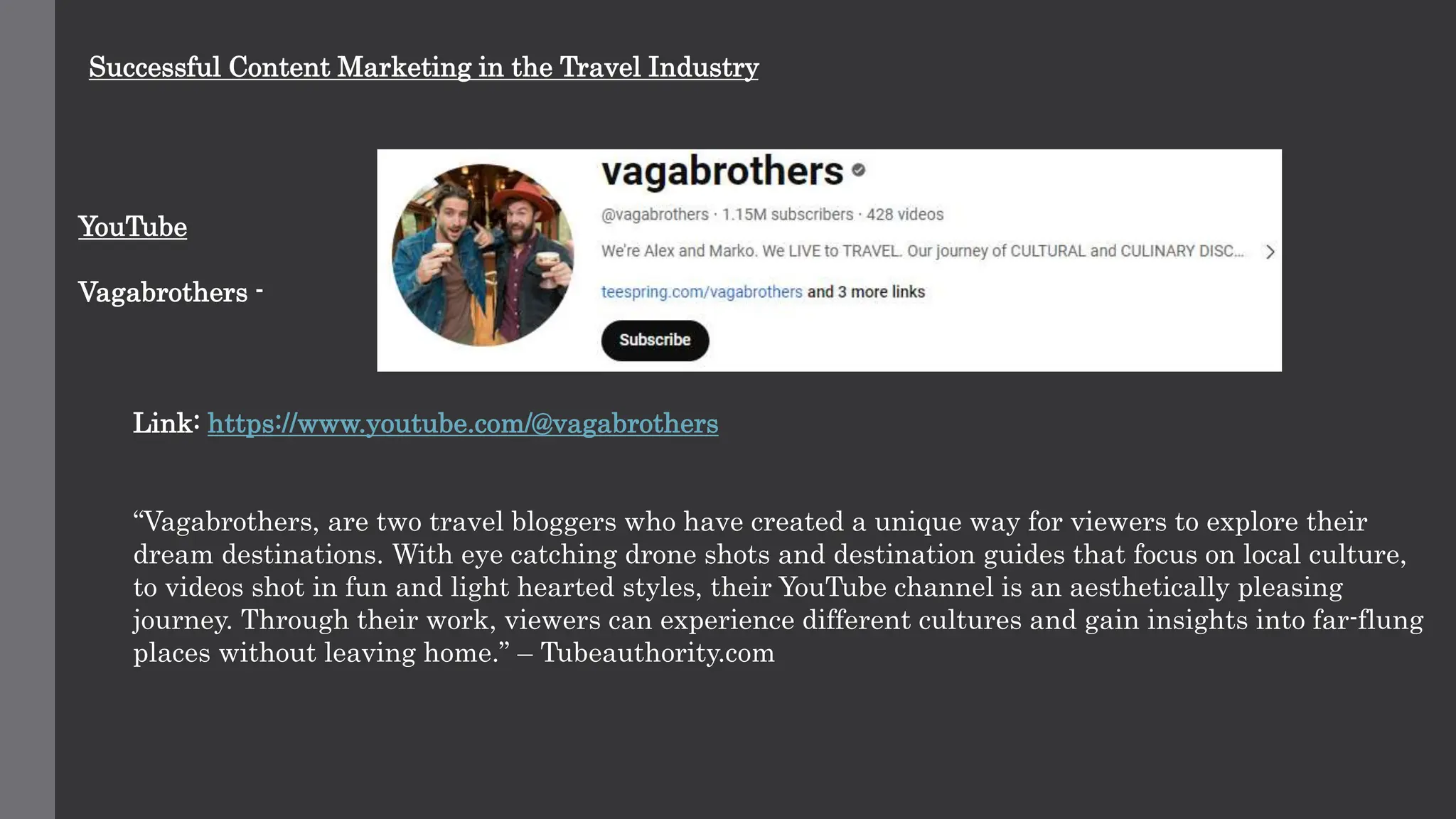 Successful Content Marketing in the Travel Industry
YouTube
Vagabrothers -
Link: https://www.youtube.com/@vagabrothers
“Vagabrothers, are two travel bloggers who have created a unique way for viewers to explore their
dream destinations. With eye catching drone shots and destination guides that focus on local culture,
to videos shot in fun and light hearted styles, their YouTube channel is an aesthetically pleasing
journey. Through their work, viewers can experience different cultures and gain insights into far-flung
places without leaving home.” – Tubeauthority.com
 