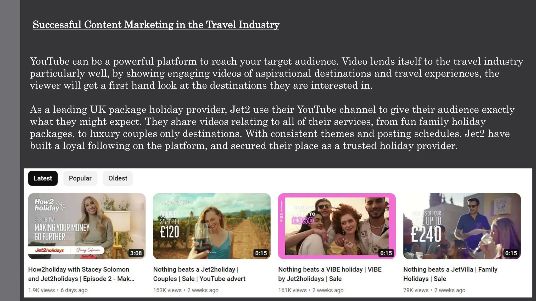 Successful Content Marketing in the Travel Industry
YouTube can be a powerful platform to reach your target audience. Video lends itself to the travel industry
particularly well, by showing engaging videos of aspirational destinations and travel experiences, the
viewer will get a first hand look at the destinations they are interested in.
As a leading UK package holiday provider, Jet2 use their YouTube channel to give their audience exactly
what they might expect. They share videos relating to all of their services, from fun family holiday
packages, to luxury couples only destinations. With consistent themes and posting schedules, Jet2 have
built a loyal following on the platform, and secured their place as a trusted holiday provider.
 
