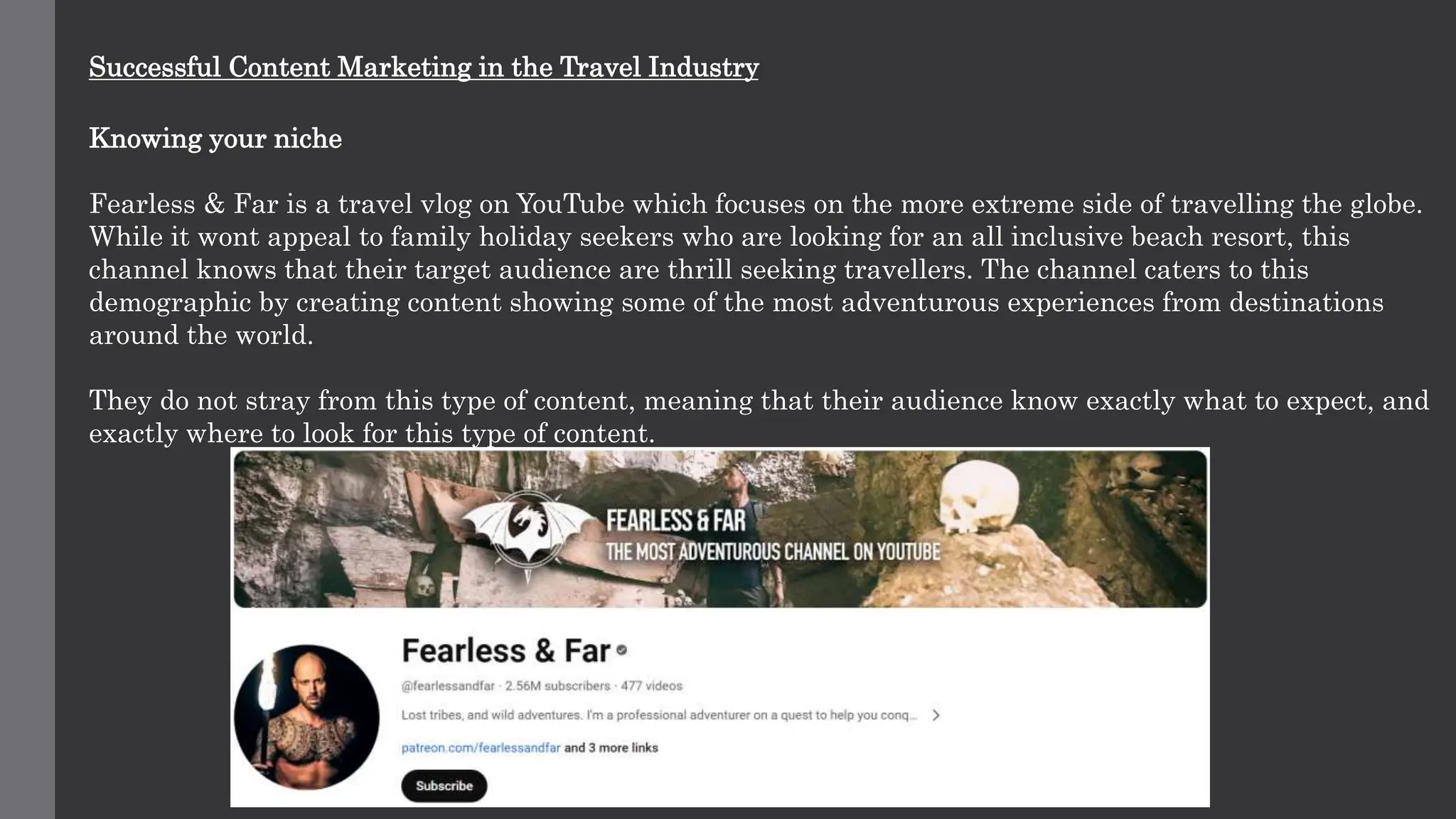 Successful Content Marketing in the Travel Industry
Knowing your niche
Fearless & Far is a travel vlog on YouTube which focuses on the more extreme side of travelling the globe.
While it wont appeal to family holiday seekers who are looking for an all inclusive beach resort, this
channel knows that their target audience are thrill seeking travellers. The channel caters to this
demographic by creating content showing some of the most adventurous experiences from destinations
around the world.
They do not stray from this type of content, meaning that their audience know exactly what to expect, and
exactly where to look for this type of content.
 
