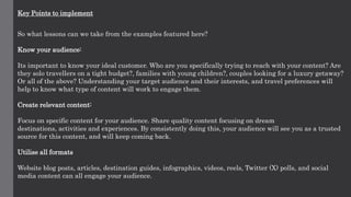 Key Points to implement
So what lessons can we take from the examples featured here?
Know your audience:
Its important to know your ideal customer. Who are you specifically trying to reach with your content? Are
they solo travellers on a tight budget?, families with young children?, couples looking for a luxury getaway?
Or all of the above? Understanding your target audience and their interests, and travel preferences will
help to know what type of content will work to engage them.
Create relevant content:
Focus on specific content for your audience. Share quality content focusing on dream
destinations, activities and experiences. By consistently doing this, your audience will see you as a trusted
source for this content, and will keep coming back.
Utilise all formats
Website blog posts, articles, destination guides, infographics, videos, reels, Twitter (X) polls, and social
media content can all engage your audience.
 