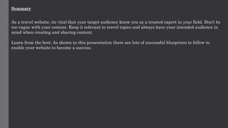 Summary
As a travel website, its vital that your target audience know you as a trusted expert in your field. Don’t be
too vague with your content. Keep it relevant to travel topics and always have your intended audience in
mind when creating and sharing content.
Learn from the best. As shown in this presentation there are lots of successful blueprints to follow to
enable your website to become a success.
 