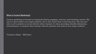What is Content Marketing?
Content marketing is focused on creating & sharing engaging, relevant, and consistent content. The
aim is to first attract your target audience, but to also retain them in the long term. The aim isn't
only to sell a product or service directly either. Instead, it's about providing valuable information,
entertainment, or solutions that resonate with the interests and needs of your target audience.
“Content is King” – Bill Gates
 