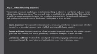Why is Content Marketing Important?
The core aim of content marketing is to deliver something of interest to your target audience before
asking for anything from them. This approach helps to establish trust and credibility. This can help
to build a stronger connection between your brand and your audience. By consistently delivering
high-quality and relatable content, businesses can improve in areas such as:
• Brand Awareness: Through content that educates, entertains, or informs, companies can introduce
themselves to potential customers and establish a recognizable brand identity.
• Engage Audiences: Content marketing allows businesses to provide valuable information, answer
questions, and address pain points, positioning themselves as experts in their industry.
• Conversions and Sales: While not the initial goal, relevant & engaging content can guide
consumers through the buyer's journey, leading to increased conversions and sales.
 
