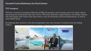 Successful Content Marketing in the Travel Industry
TUI: Instagram
TUI have created an Instagram following of 252k. By posting a mix of images and reels (short videos)
showcasing the destinations that they service. TUI know that their target audience are holiday seekers,
who will engage with content that shows them a mix of well known and loved destinations, as well as
some hidden gems.
By tailoring their content to suit this demographic, they have become a trusted source for holiday
seekers.
 
