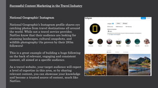 Successful Content Marketing in the Travel Industry
National Geographic: Instagram
National Geographic’s Instagram profile shares eye
catching photos from travel destinations all around
the world. While not a travel service provider,
NatGeo know that their audience are looking for
stunning landscapes, cultural snapshots, and
wildlife photography (As proven by their 283m
followers)
This is a great example of building a huge following
on the back of relevant, engaging and consistent
content, all aimed at a specific audience.
As a travel website, your target audience will expect
a level of expertise in this area, so by sharing
relevant content, you can showcase your knowledge
and become a trusted source of content, much like
NatGeo.
 