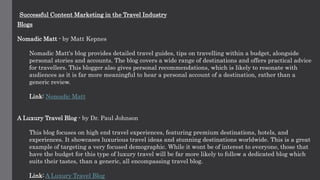 Successful Content Marketing in the Travel Industry
Blogs
Nomadic Matt - by Matt Kepnes
Nomadic Matt's blog provides detailed travel guides, tips on travelling within a budget, alongside
personal stories and accounts. The blog covers a wide range of destinations and offers practical advice
for travellers. This blogger also gives personal recommendations, which is likely to resonate with
audiences as it is far more meaningful to hear a personal account of a destination, rather than a
generic review.
Link: Nomadic Matt
A Luxury Travel Blog - by Dr. Paul Johnson
This blog focuses on high end travel experiences, featuring premium destinations, hotels, and
experiences. It showcases luxurious travel ideas and stunning destinations worldwide. This is a great
example of targeting a very focused demographic. While it wont be of interest to everyone, those that
have the budget for this type of luxury travel will be far more likely to follow a dedicated blog which
suits their tastes, than a generic, all encompassing travel blog.
Link: A Luxury Travel Blog
 
