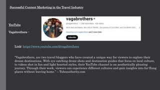 Successful Content Marketing in the Travel Industry
YouTube
Vagabrothers -
Link: https://www.youtube.com/@vagabrothers
“Vagabrothers, are two travel bloggers who have created a unique way for viewers to explore their
dream destinations. With eye catching drone shots and destination guides that focus on local culture,
to videos shot in fun and light hearted styles, their YouTube channel is an aesthetically pleasing
journey. Through their work, viewers can experience different cultures and gain insights into far-flung
places without leaving home.” – Tubeauthority.com
 
