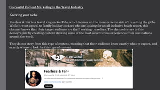 Successful Content Marketing in the Travel Industry
Knowing your niche
Fearless & Far is a travel vlog on YouTube which focuses on the more extreme side of travelling the globe.
While it wont appeal to family holiday seekers who are looking for an all inclusive beach resort, this
channel knows that their target audience are thrill seeking travellers. The channel caters to this
demographic by creating content showing some of the most adventurous experiences from destinations
around the world.
They do not stray from this type of content, meaning that their audience know exactly what to expect, and
exactly where to look for this type of content.
 