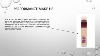 PERFORMANCE MAKE UP
FOR BOTH OUR ANCILLARIES AND MUSIC VIDEO WE WILL
BE USING CONCEALER TO REMOVE AN IMPERFECTIONS,
REMOVING THESE IMPERFECTIONS WILL ALSO BE DONE
THROUGH OUR EDITING AND USING DIFFERENT PHOTO
EDITING SOFTWARE.
 