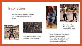 Inspiration
The dancer costume were inspired
by ‘SheLovesMeechie’ a dance
group.
Here they utilize
the ‘baggy jeans
and high-top’ look.
Here they utilize the ‘skinny
jeans and long shirt’ look.
We decided to use both within
our video to combine all
element of ‘hip-hop’ costumes
and make it visually pleasing
and also reflect the genre.
 