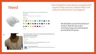 Need
• We needed the white beanie and gold chain
as part of the costume, without these, the
costume will have less visual appeal.
We decided to source the products on
amazon. Both the items were
extremely cheap and could easily be
purchased by the group.
 