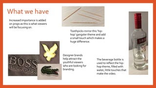 What we have
Increased importance is added
on props as this is what viewers
will be focusing on.
Designer brands
help attract the
youthful viewers
who are looking for
branding.
The beverage bottle is
used to reflect the hip-
hop theme, filled with
water, little touches that
make the video.
Toothpicks mirror this ‘hip-
hop’ gangster theme and add
a small touch which makes a
huge difference.
 