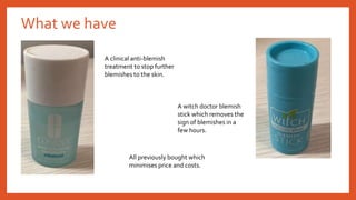 What we have
A clinical anti-blemish
treatment to stop further
blemishes to the skin.
A witch doctor blemish
stick which removes the
sign of blemishes in a
few hours.
All previously bought which
minimises price and costs.
 