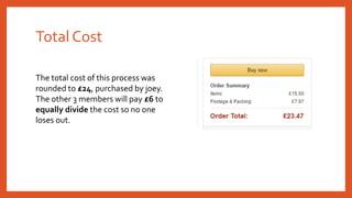 Total Cost
The total cost of this process was
rounded to £24, purchased by joey.
The other 3 members will pay £6 to
equally divide the cost so no one
loses out.
 