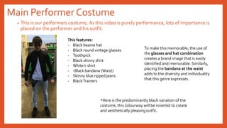 Main Performer Costume
• This is our performers costume. As this video is purely performance, lots of importance is
placed on the performer and his outfit.
This features:
- Black beanie hat
- Black round vintage glasses
- Toothpick
- Black skinny shirt
- White t-shirt
- -Black bandana (Waist)
- Skinny blue ripped jeans
- BlackTrainers
To make this memorable, the use of
the glasses and hat combination
creates a brand image that is easily
identified and memorable. Similarly,
placing the bandana at the waist
adds to the diversity and individuality
that this genre expresses.
*Here is the predominantly black variation of the
costume, this colourway will be inverted to create
and aesthetically pleasing outfit.
 