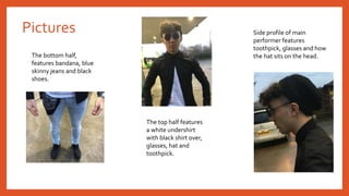 Pictures
The bottom half,
features bandana, blue
skinny jeans and black
shoes.
The top half features
a white undershirt
with black shirt over,
glasses, hat and
toothpick.
Side profile of main
performer features
toothpick, glasses and how
the hat sits on the head.
 