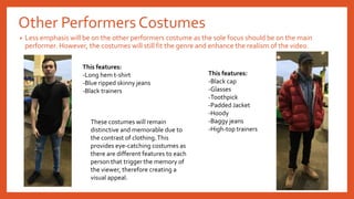 Other Performers Costumes
• Less emphasis will be on the other performers costume as the sole focus should be on the main
performer. However, the costumes will still fit the genre and enhance the realism of the video.
This features:
-Long hem t-shirt
-Blue ripped skinny jeans
-Black trainers
This features:
-Black cap
-Glasses
-Toothpick
-Padded Jacket
-Hoody
-Baggy jeans
-High-top trainers
These costumes will remain
distinctive and memorable due to
the contrast of clothing.This
provides eye-catching costumes as
there are different features to each
person that trigger the memory of
the viewer, therefore creating a
visual appeal.
 