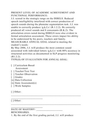 PRESENT LEVEL OF ACADEMIC ACHIEVEMENT AND
FUNCTIONAL PERFORMANCE:
J.J. scored in the strategic range on the DIBELS. Reduced
speech intelligibility interfered with correct production of
speech sounds during the phoneme segmentation task. J.J. was
unable to correctly produce /g,k,f,v/ (R.1.2.2). He correctly
produced all vowel sounds and 8 consonants (R.K.2). The
articulation errors noted during DIBELS were also evident in
formal articulation assessment. These errors impact his ability
to be understood by his peers, teachers and family.
MEASURABLE ANNUAL GOAL related to meeting the
student’s needs:
By May 2006, J.J. will produce the most common sound
associated with individual letters /g,k,f,v/ with 80% accuracy in
structured activities as documented in SLP progress monitoring
(R1.2.2).
TYPE(S) OF EVALUATION FOR ANNUAL GOAL:
[ ] Curriculum Based
Assessment
[ ] Teacher/Text Test
[ ] Teacher Observation
[ ] Grades
[x] Data Collection
[x] State Assessment(s)
[ ] Work Samples
[ ] Other:
_____________________________________________________
________________________
[ ] Other:
_____________________________________________________
________________________
DATE OF MASTERY: ____________________
BENCHMARKS:
1. By the end of the first grading period, J.J. will produce
 