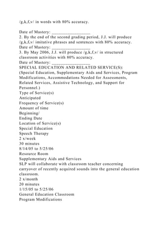 /g,k,f,v/ in words with 80% accuracy.
Date of Mastery: _________________
2. By the end of the second grading period, J.J. will produce
/g,k,f,v/ imitative phrases and sentences with 80% accuracy.
Date of Mastery: _________________
3. By May 2006, J.J. will produce /g,k,f,v/ in structured
classroom activities with 80% accuracy.
Date of Mastery: _________________
SPECIAL EDUCATION AND RELATED SERVICE(S):
(Special Education, Supplementary Aids and Services, Program
Modifications, Accommodations Needed for Assessments,
Related Services, Assistive Technology, and Support for
Personnel.)
Type of Service(s)
Anticipated
Frequency of Service(s)
Amount of time
Beginning/
Ending Date
Location of Service(s)
Special Education
Speech Therapy
2 x/week
30 minutes
8/14/05 to 5/25/06
Resource Room
Supplementary Aids and Services
SLP will collaborate with classroom teacher concerning
carryover of recently acquired sounds into the general education
classroom.
2 x/month
20 minutes
1/15/05 to 5/25/06
General Education Classroom
Program Modifications
 