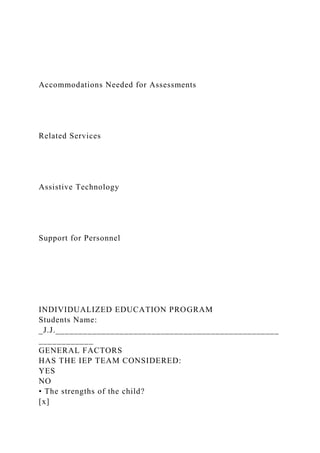 Accommodations Needed for Assessments
Related Services
Assistive Technology
Support for Personnel
INDIVIDUALIZED EDUCATION PROGRAM
Students Name:
_J.J._________________________________________________
____________
GENERAL FACTORS
HAS THE IEP TEAM CONSIDERED:
YES
NO
• The strengths of the child?
[x]
 