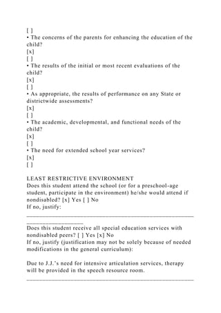 [ ]
• The concerns of the parents for enhancing the education of the
child?
[x]
[ ]
• The results of the initial or most recent evaluations of the
child?
[x]
[ ]
• As appropriate, the results of performance on any State or
districtwide assessments?
[x]
[ ]
• The academic, developmental, and functional needs of the
child?
[x]
[ ]
• The need for extended school year services?
[x]
[ ]
LEAST RESTRICTIVE ENVIRONMENT
Does this student attend the school (or for a preschool-age
student, participate in the environment) he/she would attend if
nondisabled? [x] Yes [ ] No
If no, justify:
_____________________________________________________
__________________
Does this student receive all special education services with
nondisabled peers? [ ] Yes [x] No
If no, justify (justification may not be solely because of needed
modifications in the general curriculum):
Due to J.J.’s need for intensive articulation services, therapy
will be provided in the speech resource room.
_____________________________________________________
 