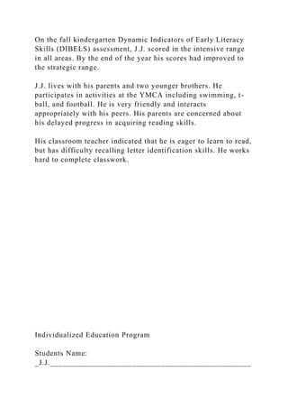 On the fall kindergarten Dynamic Indicators of Early Literacy
Skills (DIBELS) assessment, J.J. scored in the intensive range
in all areas. By the end of the year his scores had improved to
the strategic range.
J.J. lives with his parents and two younger brothers. He
participates in activities at the YMCA including swimming, t-
ball, and football. He is very friendly and interacts
appropriately with his peers. His parents are concerned about
his delayed progress in acquiring reading skills.
His classroom teacher indicated that he is eager to learn to read,
but has difficulty recalling letter identification skills. He works
hard to complete classwork.
Individualized Education Program
Students Name:
_J.J._________________________________________________
 