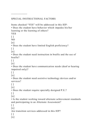 ____________
SPECIAL INSTRUCTIONAL FACTORS
Items checked “YES” will be addressed in this IEP:
• Does the student have behavior which impedes his/her
learning or the learning of others?
YES
[ ]
NO
[x]
• Does the student have limited English proficiency?
[ ]
[x]
• Does the student need instruction in braille and the use of
braille?
[ ]
[x]
• Does the student have communication needs (deaf or hearing
impaired only)?
[ ]
[x]
• Does the student need assistive technology devices and/or
services?
[ ]
[x]
• Does the student require specially designed P.E.?
[ ]
[x]
• Is the student working toward alternate achievement standards
and participating in an Alternate Assessment?
[ ]
[x]
Are transition services addressed in this IEP?
[ ]
[x]
 