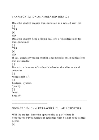 TRANSPORTATION AS A RELATED SERVICE
Does the student require transportation as a related service?
[ ]
YES
[x]
NO
Does the student need accommodations or modifications for
transportation?
[ ]
YES
[x]
NO
If yes, check any transportation accommodations/modifications
that are needed.
[ ]
Bus driver is aware of student’s behavioral and/or medical
concerns
[ ]
Wheelchair lift
[ ]
Restraint system.
Specify:
[ ]
Other.
Specify:
_____________________________________________________
_________________________
NONACADEMIC and EXTRACURRICULAR ACTIVITIES
Will the student have the opportunity to participate in
nonacademic/extracurricular activities with his/her nondisabled
peers?
[x]
 