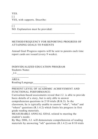 YES.
[ ]
YES, with supports. Describe:
_________________________________________________
[ ]
NO. Explanation must be provided:
_____________________________________________
METHOD/FREQUENCY FOR REPORTING PROGRESS OF
ATTAINING GOALS TO PARENTS
Annual Goal Progress reports will be sent to parents each time
report cards are issued (every 9 weeks).
INDIVIDUALIZED EDUCATION PROGRAM
Students Name:
_J.J._________________________________________________
____________
AREA:
Reading/Language_____________________________________
_________________________
PRESENT LEVEL OF ACADEMIC ACHIEVEMENT AND
FUNCTIONAL PERFORMANCE:
Curriculum-based assessments reveal that J.J. is able to provide
basic details of a story, but is only able to answer
comprehension questions in 2/10 trials (R.K.5). In the
classroom, he is typically unable to answer “who”, “what” and
“where” questions (R.1.4.2) which limits his progress in first
grade reading materials.
MEASURABLE ANNUAL GOAL related to meeting the
student’s needs:
By May 2006, J.J. will demonstrate comprehension of reading
materials by answering “wh” questions (R.1.4.2) on 8/10 trials
 