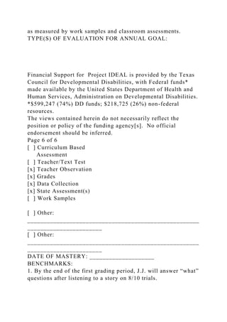 as measured by work samples and classroom assessments.
TYPE(S) OF EVALUATION FOR ANNUAL GOAL:
Financial Support for Project IDEAL is provided by the Texas
Council for Developmental Disabilities, with Federal funds*
made available by the United States Department of Health and
Human Services, Administration on Developmental Disabilities.
*$599,247 (74%) DD funds; $218,725 (26%) non-federal
resources.
The views contained herein do not necessarily reflect the
position or policy of the funding agency[s]. No official
endorsement should be inferred.
Page 6 of 6
[ ] Curriculum Based
Assessment
[ ] Teacher/Text Test
[x] Teacher Observation
[x] Grades
[x] Data Collection
[x] State Assessment(s)
[ ] Work Samples
[ ] Other:
_____________________________________________________
_______________________
[ ] Other:
_____________________________________________________
_______________________
DATE OF MASTERY: ____________________
BENCHMARKS:
1. By the end of the first grading period, J.J. will answer “what”
questions after listening to a story on 8/10 trials.
 